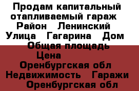 Продам капитальный отапливаемый гараж › Район ­ Ленинский › Улица ­ Гагарина › Дом ­ 55 › Общая площадь ­ 31 › Цена ­ 270 000 - Оренбургская обл. Недвижимость » Гаражи   . Оренбургская обл.